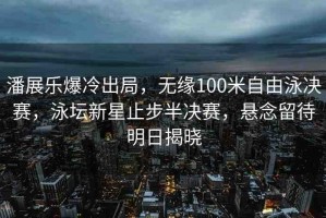 潘展樂爆冷出局，無緣100米自由泳決賽，泳壇新星止步半決賽，懸念留待明日揭曉