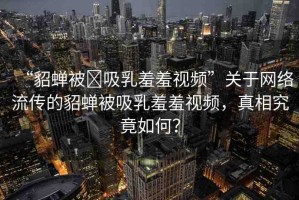 “貂蟬被?吸乳羞羞視頻”關(guān)于網(wǎng)絡(luò)流傳的貂蟬被吸乳羞羞視頻，真相究竟如何？