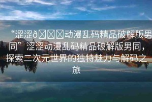 “澀澀??動(dòng)漫亂碼精品破解版男同”澀澀動(dòng)漫亂碼精品破解版男同，探索二次元世界的獨(dú)特魅力與解碼之旅