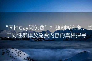 “同性Gay?免費(fèi)”打破刻板印象，關(guān)于同性群體及免費(fèi)內(nèi)容的真相探尋