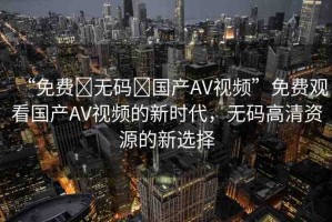 “免費(fèi)?無碼?國產(chǎn)AV視頻”免費(fèi)觀看國產(chǎn)AV視頻的新時(shí)代，無碼高清資源的新選擇