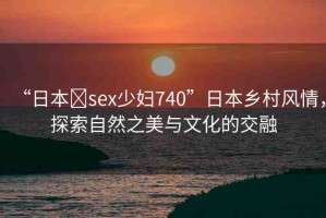 “日本?sex少婦740”日本鄉(xiāng)村風(fēng)情，探索自然之美與文化的交融