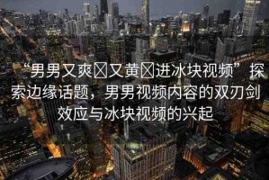 “男男又爽?又黃?進(jìn)冰塊視頻”探索邊緣話題，男男視頻內(nèi)容的雙刃劍效應(yīng)與冰塊視頻的興起