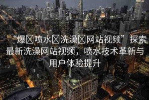 “爆?噴水?洗澡?網(wǎng)站視頻”探索最新洗澡網(wǎng)站視頻，噴水技術(shù)革新與用戶(hù)體驗(yàn)提升