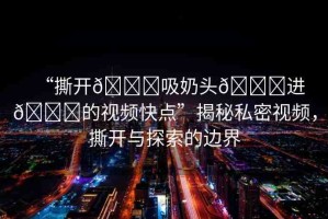 “撕開(kāi)??吸奶頭??進(jìn)??的視頻快點(diǎn)”揭秘私密視頻，撕開(kāi)與探索的邊界