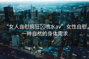 “女人自慰瘋狂?噴水av”女性自慰，一種自然的身體需求