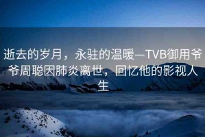 逝去的歲月，永駐的溫暖—TVB御用爺爺周聰因肺炎離世，回憶他的影視人生
