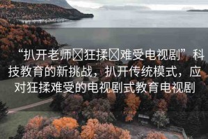 “扒開老師?狂揉?難受電視劇”科技教育的新挑戰(zhàn)，扒開傳統(tǒng)模式，應(yīng)對(duì)狂揉難受的電視劇式教育電視劇