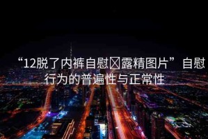 “12脫了內(nèi)褲自慰?露精圖片”自慰行為的普遍性與正常性