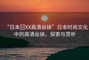 “日本?XX高清絲襪”日本時(shí)尚文化中的高清絲襪，探索與賞析