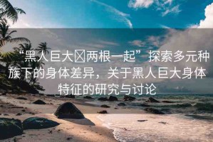 “黑人巨大?兩根一起”探索多元種族下的身體差異，關(guān)于黑人巨大身體特征的研究與討論