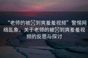 “老師的被?到爽羞羞視頻”警惕網(wǎng)絡(luò)亂象，關(guān)于老師的被?到爽羞羞視頻的反思與探討