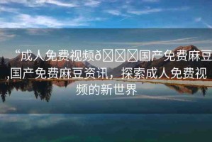 “成人免費(fèi)視頻??國(guó)產(chǎn)免費(fèi)麻豆,國(guó)產(chǎn)免費(fèi)麻豆資訊，探索成人免費(fèi)視頻的新世界