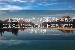 “寶寶好久沒c你了??日本視頻”寶寶久違的親密時(shí)刻，日本視頻中的溫情記錄
