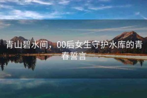 青山碧水間，00后女生守護水庫的青春誓言