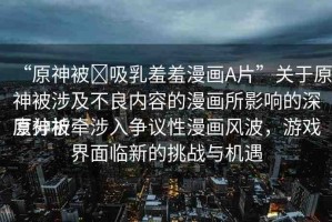 “原神被?吸乳羞羞漫畫A片”關(guān)于原神被涉及不良內(nèi)容的漫畫所影響的深度分析
原神被牽涉入爭議性漫畫風(fēng)波，游戲界面臨新的挑戰(zhàn)與機遇
