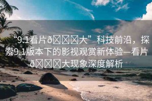“9.1看片??大”科技前沿，探索9.1版本下的影視觀賞新體驗(yàn)—看片??大現(xiàn)象深度解析