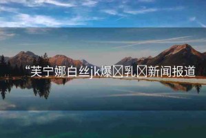 “芙寧娜白絲jk爆?乳?新聞報道
