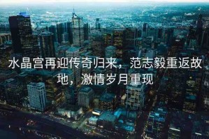 水晶宮再迎傳奇歸來(lái)，范志毅重返故地，激情歲月重現(xiàn)