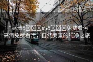 “高清??碼??免費(fèi)看污”高清免費(fèi)看污，自然美景的純凈之旅