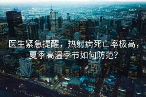 醫(yī)生緊急提醒，熱射病死亡率極高，夏季高溫季節(jié)如何防范？