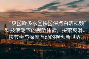 “爽?躁多水?快?深點(diǎn)白潔視頻”科技浪潮下的視聽體驗(yàn)，探索爽滑、快節(jié)奏與深度互動(dòng)的視頻新世界