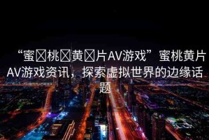 “蜜?桃?黃?片AV游戲”蜜桃黃片AV游戲資訊，探索虛擬世界的邊緣話題