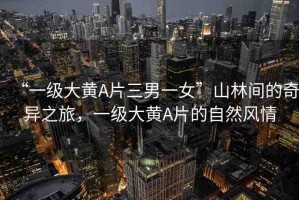 “一級大黃A片三男一女”山林間的奇異之旅，一級大黃A片的自然風(fēng)情