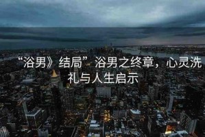 “浴男》結(jié)局”浴男之終章，心靈洗禮與人生啟示
