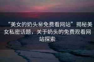 “美女的奶頭秘免費(fèi)看網(wǎng)站”揭秘美女私密話題，關(guān)于奶頭的免費(fèi)觀看網(wǎng)站探索
