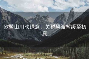 歐盟山川映綠意，關(guān)稅風(fēng)波暫緩至初夏