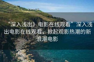“深入淺出》電影在線(xiàn)觀看”深入淺出電影在線(xiàn)觀看，掀起觀影熱潮的新浪潮電影