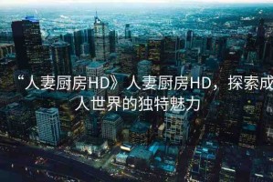 “人妻廚房HD》人妻廚房HD，探索成人世界的獨(dú)特魅力