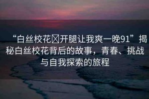 “白絲?；?開(kāi)腿讓我爽一晚91”揭秘白絲?；ū澈蟮墓适?，青春、挑戰(zhàn)與自我探索的旅程