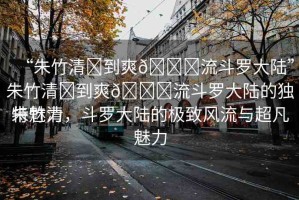 “朱竹清?到爽??流斗羅大陸”朱竹清?到爽??流斗羅大陸的獨(dú)特魅力
朱竹清，斗羅大陸的極致風(fēng)流與超凡魅力
