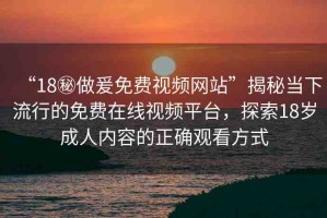 “18秘做爰免費(fèi)視頻網(wǎng)站”揭秘當(dāng)下流行的免費(fèi)在線視頻平臺，探索18歲成人內(nèi)容的正確觀看方式
