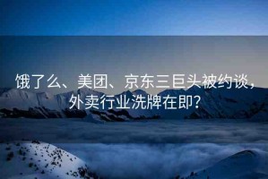 餓了么、美團(tuán)、京東三巨頭被約談，外賣行業(yè)洗牌在即？