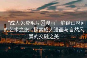 “成人免費毛片?漫畫”靜謐山林間的藝術之旅—探索成人漫畫與自然風景的交融之美