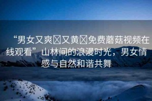 “男女又爽?又黃?免費(fèi)蘑菇視頻在線觀看”山林間的浪漫時(shí)光，男女情感與自然和諧共舞