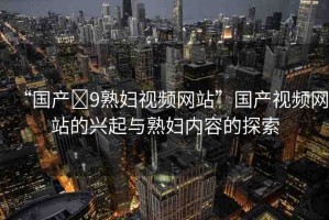“國產(chǎn)?9熟婦視頻網(wǎng)站”國產(chǎn)視頻網(wǎng)站的興起與熟婦內(nèi)容的探索