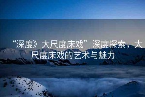 “深度》大尺度床戲”深度探索，大尺度床戲的藝術(shù)與魅力