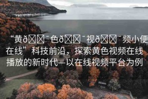 “黃??色??視??頻小便在線”科技前沿，探索黃色視頻在線播放的新時代—以在線視頻平臺為例