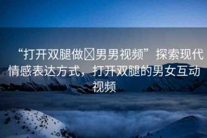 “打開雙腿做?男男視頻”探索現(xiàn)代情感表達方式，打開雙腿的男女互動視頻