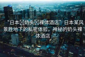 “日本?奶頭?裸體酒店”日本某風(fēng)景勝地下的私密體驗，神秘的奶頭裸體酒店