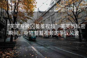 “芙芙身被?羞羞視頻”芙芙的私密瞬間，身陷羞羞視頻的爭議風(fēng)波
