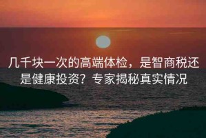 幾千塊一次的高端體檢，是智商稅還是健康投資？專家揭秘真實(shí)情況