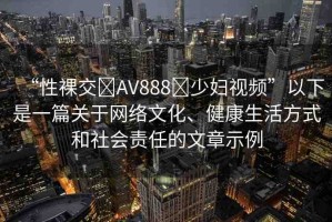 “性裸交?AV888?少婦視頻”以下是一篇關(guān)于網(wǎng)絡(luò)文化、健康生活方式和社會(huì)責(zé)任的文章示例