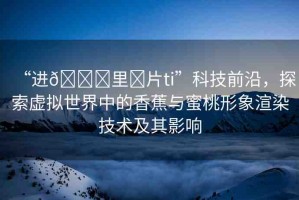 “進(jìn)??里?片ti”科技前沿，探索虛擬世界中的香蕉與蜜桃形象渲染技術(shù)及其影響