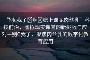 “別c我了?啊?嗯上課呢肉絲乳”科技前沿，虛擬現(xiàn)實(shí)課堂的新挑戰(zhàn)與應(yīng)對(duì)—?jiǎng)eC我了，聚焦肉絲乳的數(shù)字化教育應(yīng)用