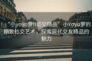 “小yoyo蘿Ii?交精品”小Yoyo蘿的精致社交藝術(shù)，探索現(xiàn)代交友精品的魅力